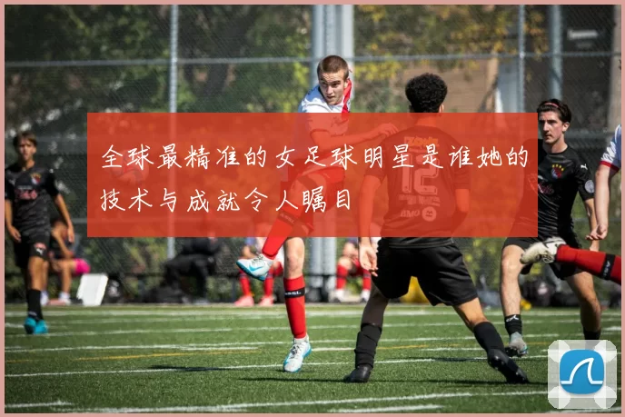 全球最精准的女足球明星是谁她的技术与成就令人瞩目