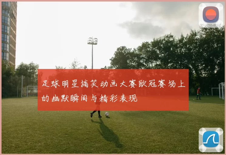 足球明星搞笑动画大赛欧冠赛场上的幽默瞬间与精彩表现