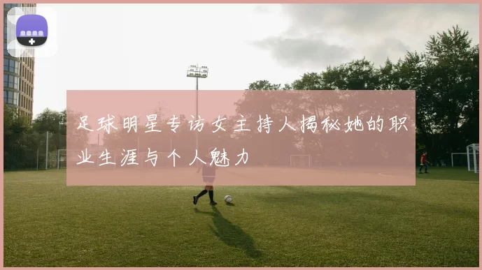 足球明星专访女主持人揭秘她的职业生涯与个人魅力