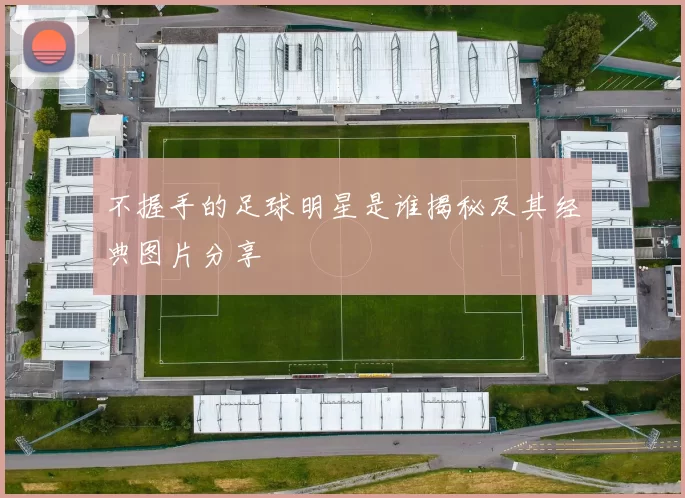 不握手的足球明星是谁揭秘及其经典图片分享