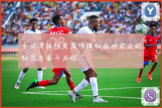专访滑板传奇周伟揭秘成功背后的秘密与奋斗历程
