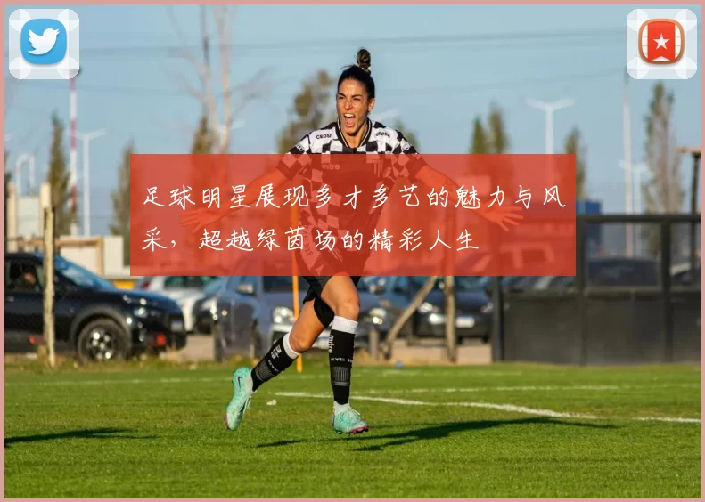 足球明星展现多才多艺的魅力与风采，超越绿茵场的精彩人生