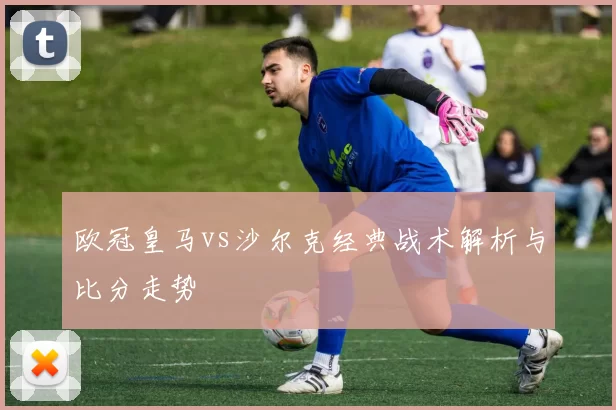 欧冠皇马vs沙尔克经典战术解析与比分走势