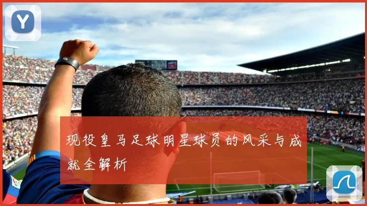 现役皇马足球明星球员的风采与成就全解析