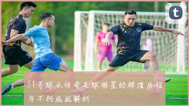 51号球衣传奇足球明星的辉煌历程与不朽成就解析