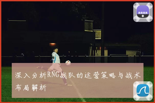 深入分析RNG战队的运营策略与战术布局解析