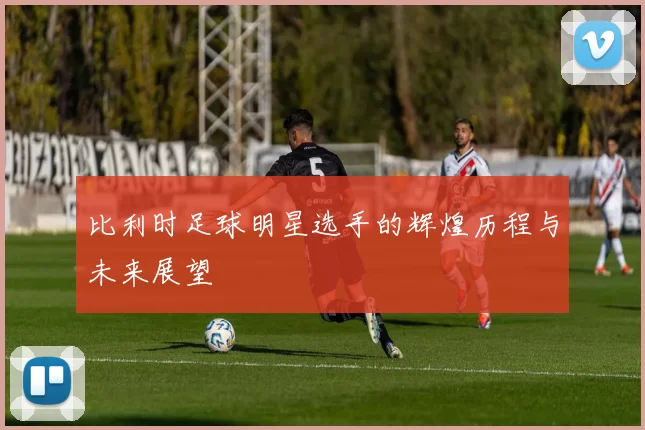比利时足球明星选手的辉煌历程与未来展望