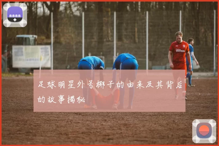 足球明星外号椰子的由来及其背后的故事揭秘