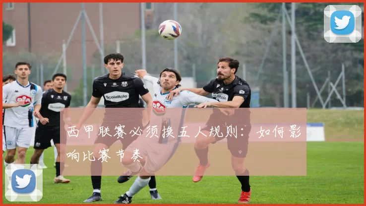 西甲联赛必须换五人规则：如何影响比赛节奏