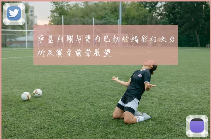 萨基利期与费内巴切的精彩对决分析及赛季前景展望