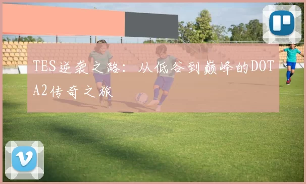 TES逆袭之路：从低谷到巅峰的DOTA2传奇之旅