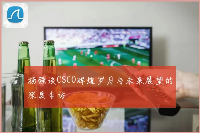 杨强谈CSGO辉煌岁月与未来展望的深度专访