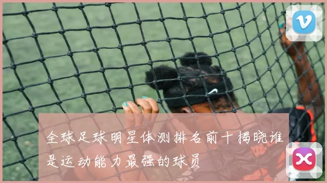 全球足球明星体测排名前十揭晓谁是运动能力最强的球员