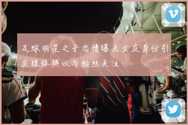 足球明星之子恋情曝光女友身份引发媒体热议与粉丝关注
