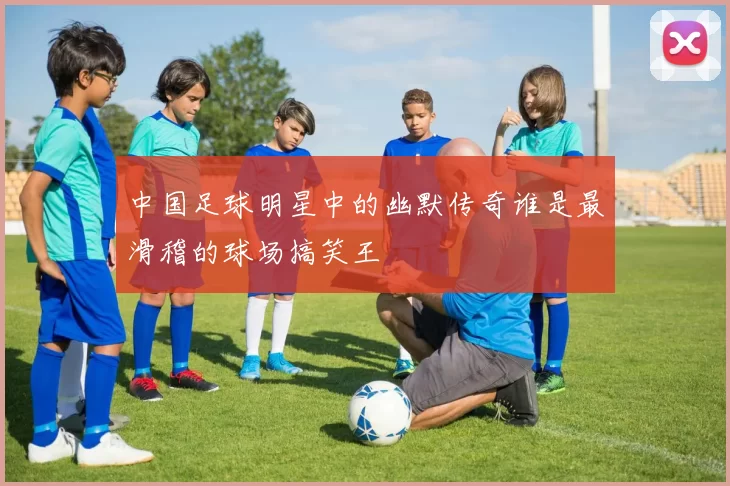 中国足球明星中的幽默传奇谁是最滑稽的球场搞笑王
