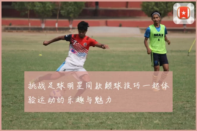 挑战足球明星同款颠球技巧一起体验运动的乐趣与魅力
