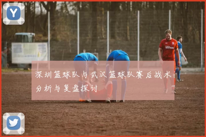 深圳篮球队与武汉篮球队赛后战术分析与复盘探讨