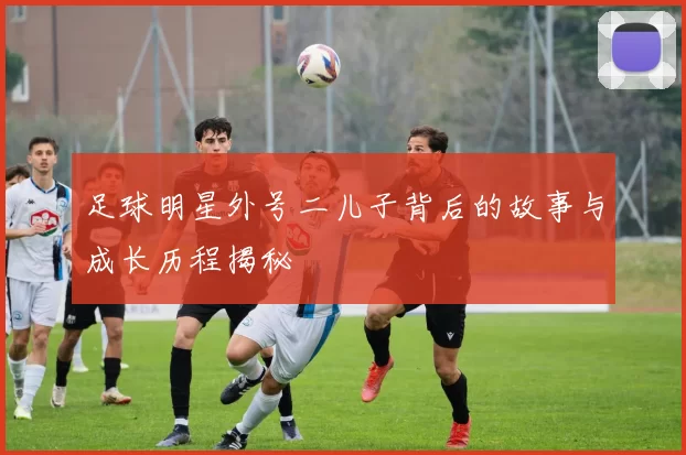 足球明星外号二儿子背后的故事与成长历程揭秘