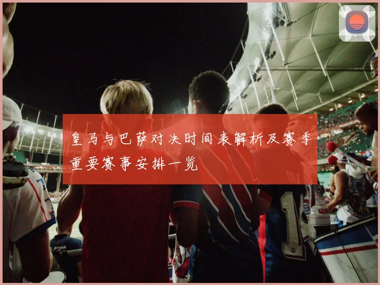 皇马与巴萨对决时间表解析及赛季重要赛事安排一览