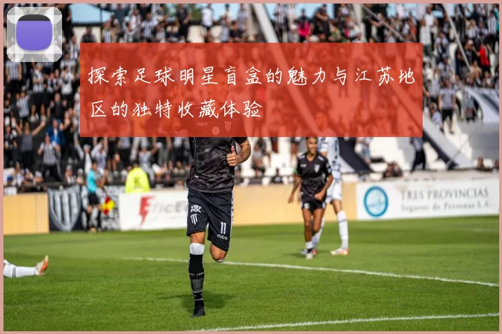 探索足球明星盲盒的魅力与江苏地区的独特收藏体验