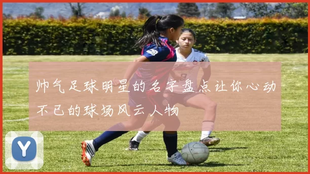 帅气足球明星的名字盘点让你心动不已的球场风云人物