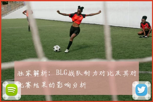 独家解析：BLG战队耐力对比及其对比赛结果的影响分析