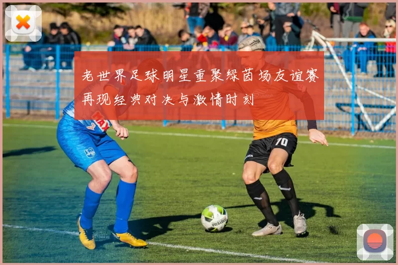老世界足球明星重聚绿茵场友谊赛再现经典对决与激情时刻