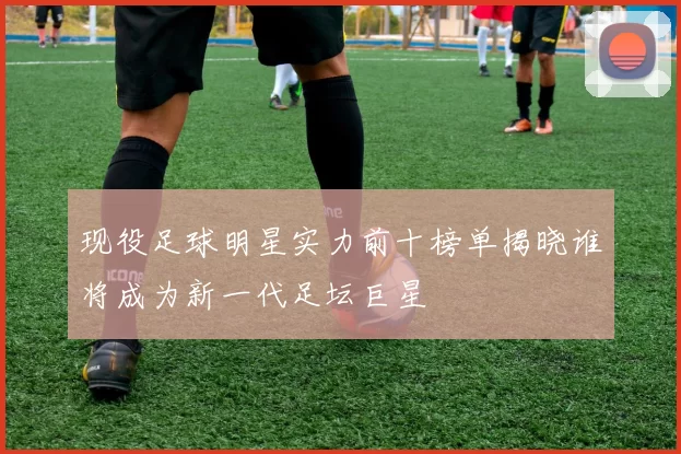 现役足球明星实力前十榜单揭晓谁将成为新一代足坛巨星