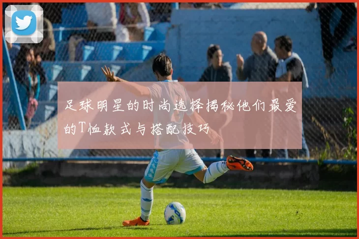 足球明星的时尚选择揭秘他们最爱的T恤款式与搭配技巧