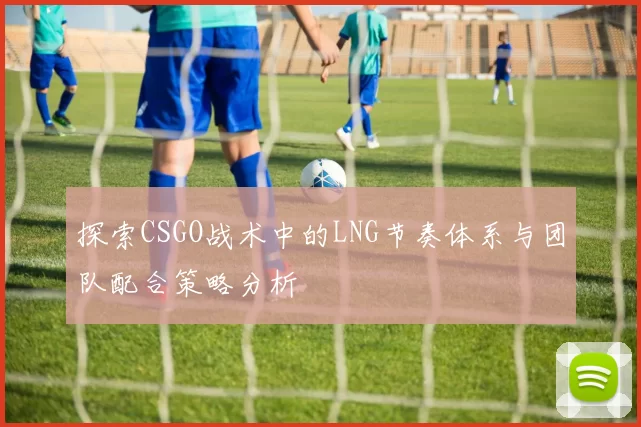 探索CSGO战术中的LNG节奏体系与团队配合策略分析