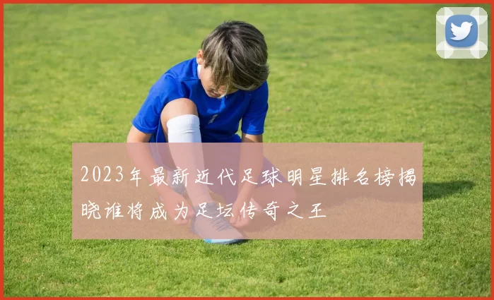 2023年最新近代足球明星排名榜揭晓谁将成为足坛传奇之王