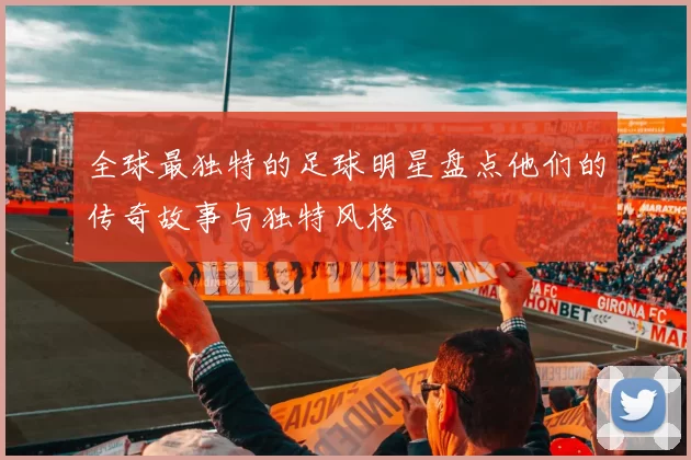 全球最独特的足球明星盘点他们的传奇故事与独特风格