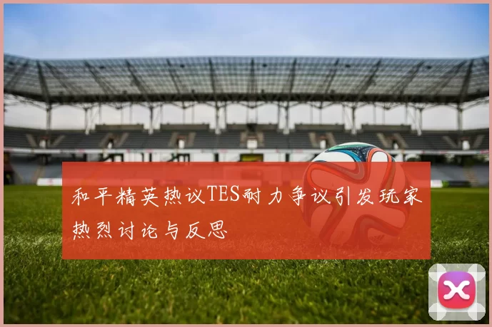 和平精英热议TES耐力争议引发玩家热烈讨论与反思