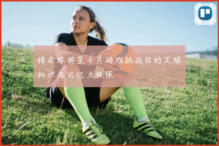 猜足球明星卡片游戏挑战你的足球知识与记忆力极限