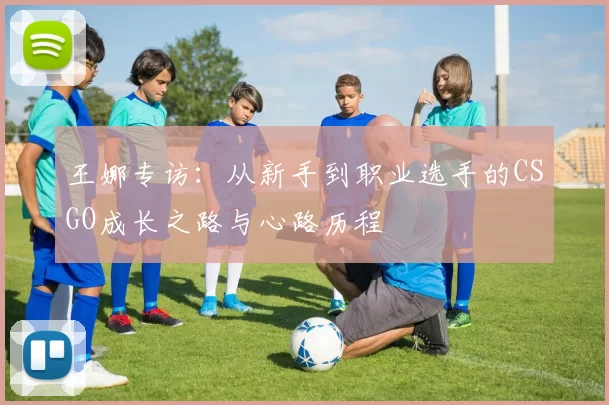王娜专访：从新手到职业选手的CSGO成长之路与心路历程