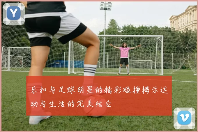 乐扣与足球明星的精彩碰撞揭示运动与生活的完美结合