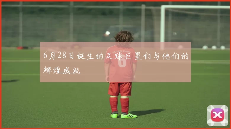 6月28日诞生的足球巨星们与他们的辉煌成就