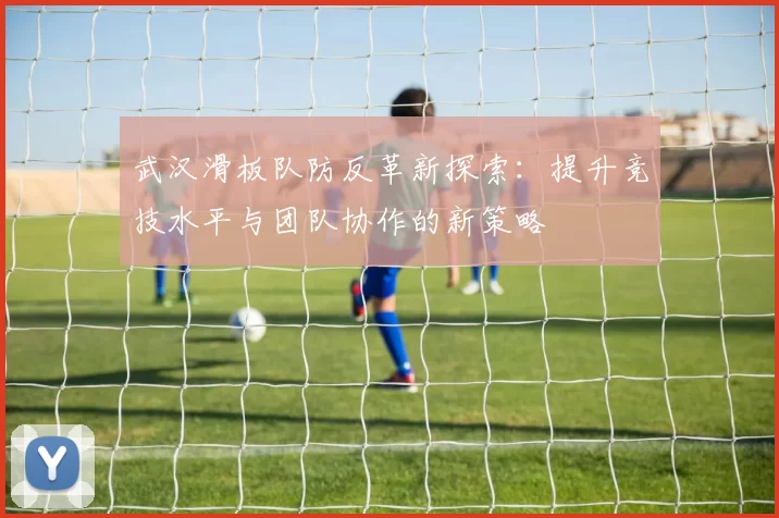 武汉滑板队防反革新探索：提升竞技水平与团队协作的新策略