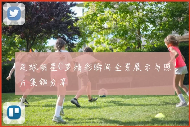 足球明星C罗精彩瞬间全景展示与照片集锦分享