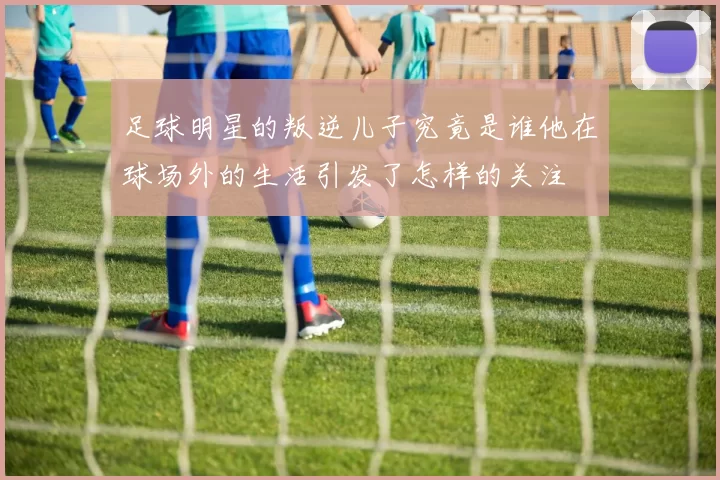 足球明星的叛逆儿子究竟是谁他在球场外的生活引发了怎样的关注