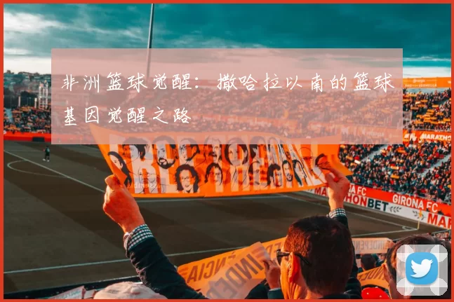 非洲篮球觉醒：撒哈拉以南的篮球基因觉醒之路