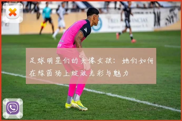 足球明星们的头像女孩：她们如何在绿茵场上绽放光彩与魅力