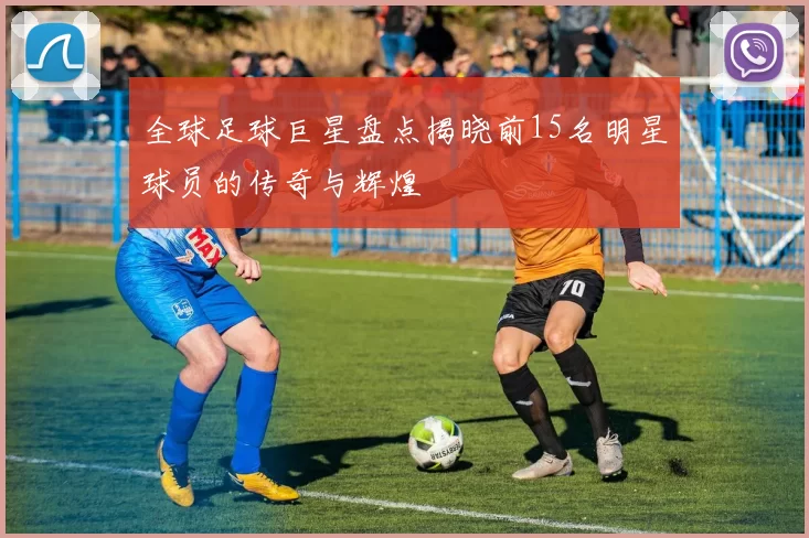全球足球巨星盘点揭晓前15名明星球员的传奇与辉煌