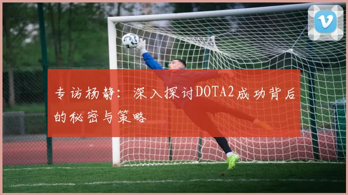 专访杨静：深入探讨DOTA2成功背后的秘密与策略