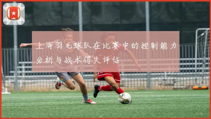 上海羽毛球队在比赛中的控制能力分析与战术得失评估