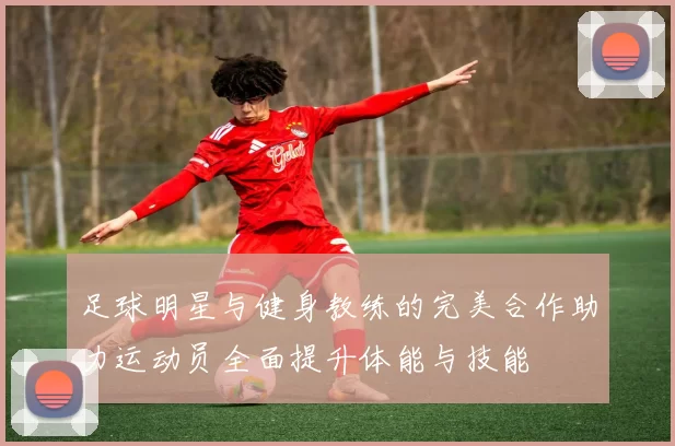 足球明星与健身教练的完美合作助力运动员全面提升体能与技能