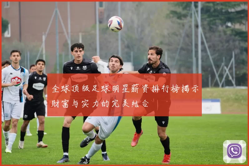 全球顶级足球明星薪资排行榜揭示财富与实力的完美结合