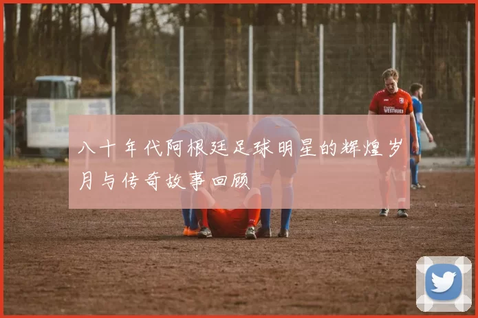 八十年代阿根廷足球明星的辉煌岁月与传奇故事回顾