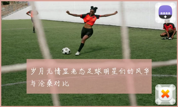 岁月无情显老态足球明星们的风华与沧桑对比