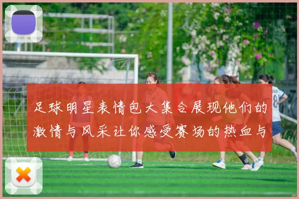 足球明星表情包大集合展现他们的激情与风采让你感受赛场的热血与欢乐